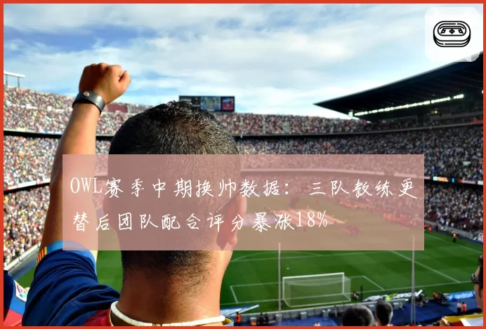 OWL赛季中期换帅数据：三队教练更替后团队配合评分暴涨18%