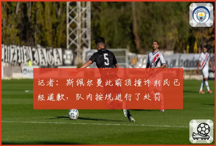 记者：斯佩尔曼此前顶撞许利民已经道歉，队内按规进行了处罚