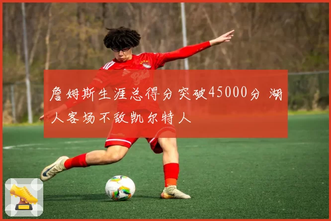 詹姆斯生涯总得分突破45000分 湖人客场不敌凯尔特人