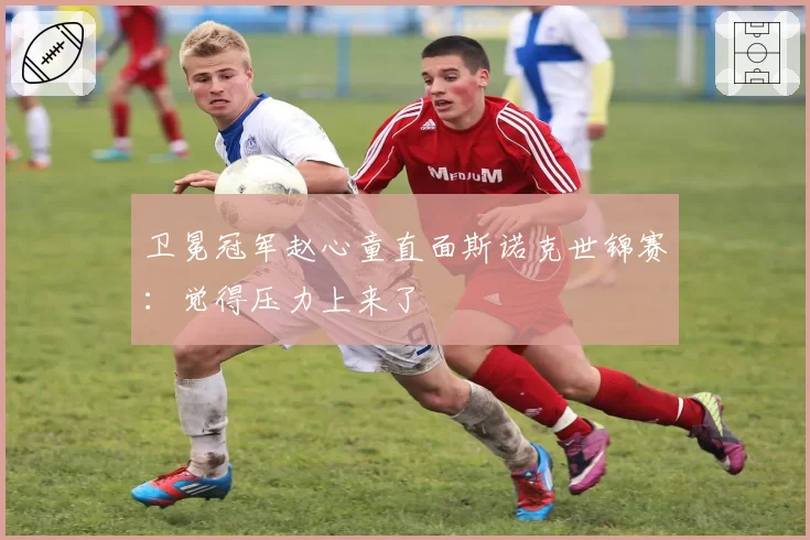 卫冕冠军赵心童直面斯诺克世锦赛：觉得压力上来了