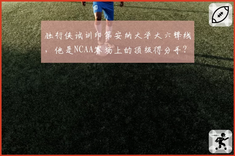 独行侠试训印第安纳大学大六锋线，他是NCAA赛场上的顶级得分手？