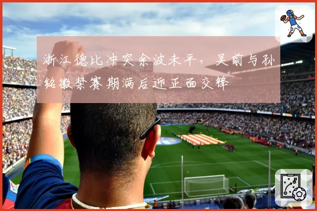 浙江德比冲突余波未平，吴前与孙铭徽禁赛期满后迎正面交锋