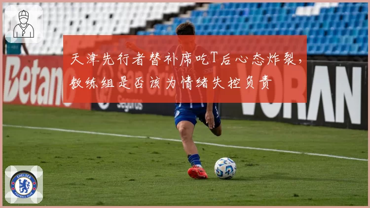 天津先行者替补席吃T后心态炸裂，教练组是否该为情绪失控负责