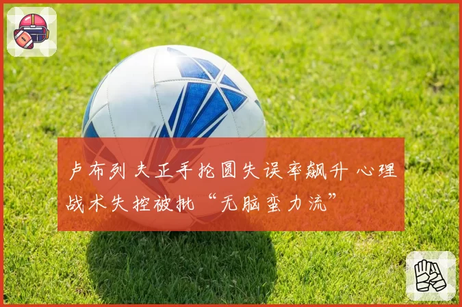 卢布列夫正手抡圆失误率飙升 心理战术失控被批“无脑蛮力流”