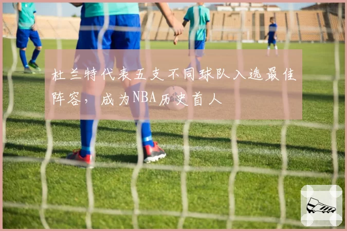 杜兰特代表五支不同球队入选最佳阵容，成为NBA历史首人