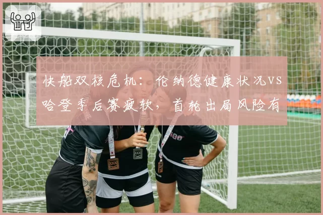 快船双核危机：伦纳德健康状况vs哈登季后赛疲软，首轮出局风险有多高？