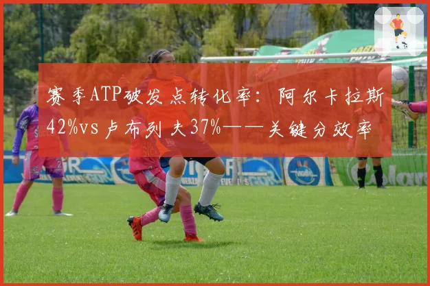 赛季ATP破发点转化率：阿尔卡拉斯42%vs卢布列夫37%——关键分效率分野