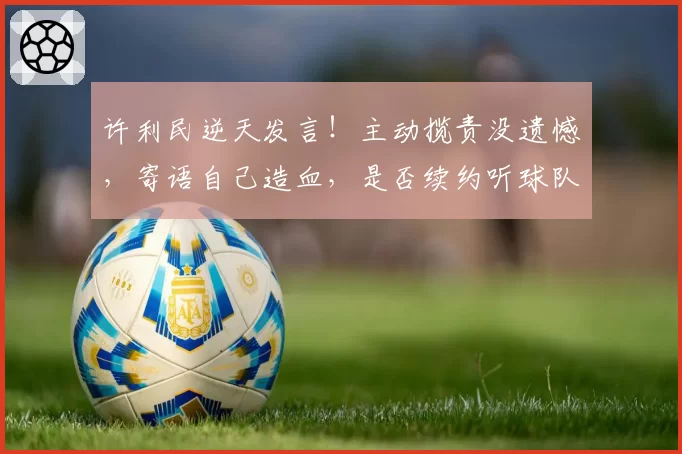 许利民逆天发言！主动揽责没遗憾，寄语自己造血，是否续约听球队