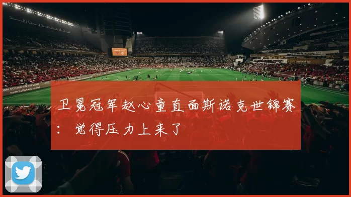 卫冕冠军赵心童直面斯诺克世锦赛：觉得压力上来了