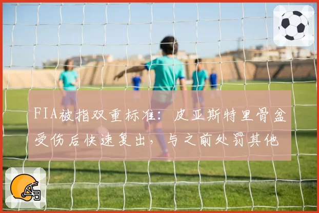 FIA被指双重标准：皮亚斯特里骨盆受伤后快速复出，与之前处罚其他车手完全相反