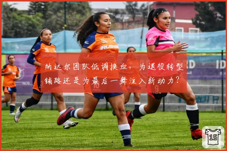 纳达尔团队低调换血,为退役转型铺路还是为最后一舞注入新动力?