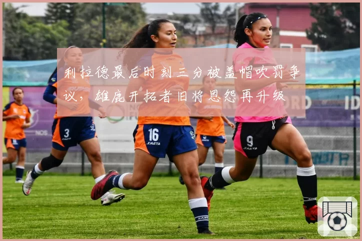 利拉德最后时刻三分被盖帽吹罚争议，雄鹿开拓者旧将恩怨再升级