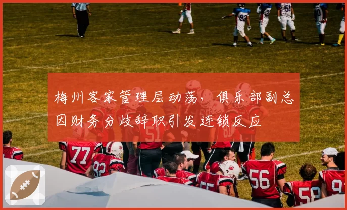 梅州客家管理层动荡，俱乐部副总因财务分歧辞职引发连锁反应