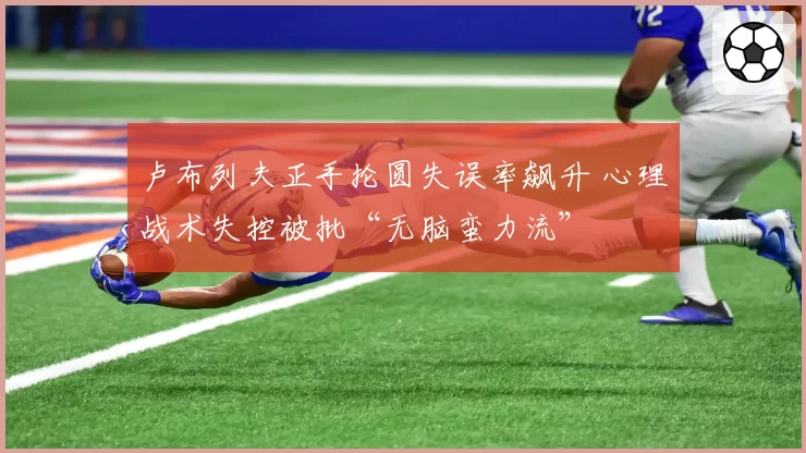 卢布列夫正手抡圆失误率飙升 心理战术失控被批“无脑蛮力流”