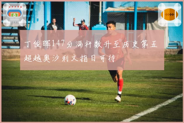 丁俊晖147分满杆数升至历史第五 超越奥沙利文指日可待