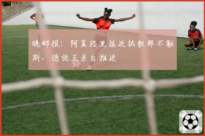 晚邮报：阿莱格里接近执教那不勒斯，德佬正亲自推进