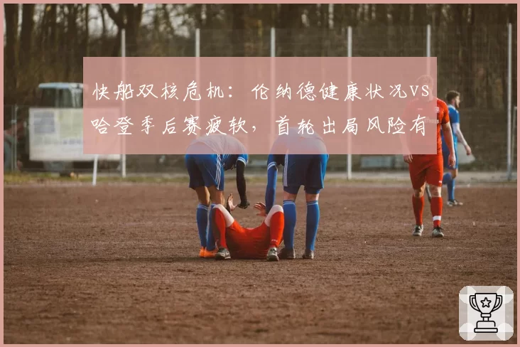 快船双核危机：伦纳德健康状况vs哈登季后赛疲软，首轮出局风险有多高？