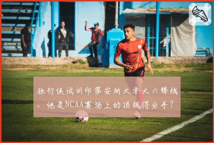 独行侠试训印第安纳大学大六锋线，他是NCAA赛场上的顶级得分手？