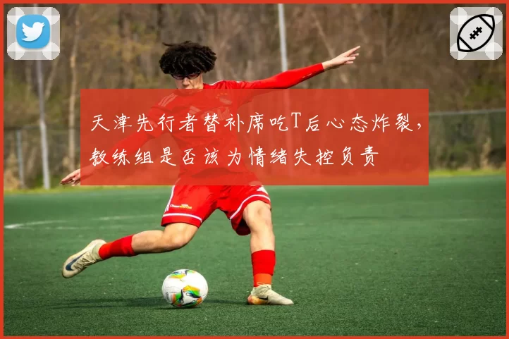 天津先行者替补席吃T后心态炸裂，教练组是否该为情绪失控负责
