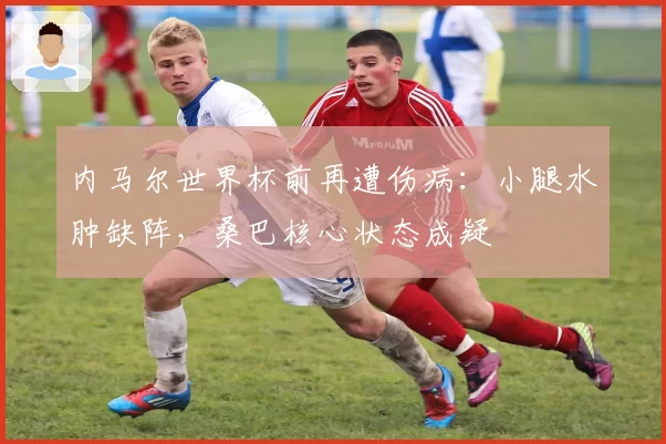 内马尔世界杯前再遭伤病:小腿水肿缺阵,桑巴核心状态成疑