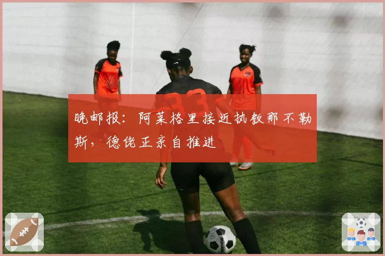 晚邮报：阿莱格里接近执教那不勒斯，德佬正亲自推进