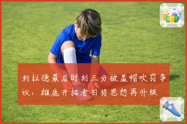 利拉德最后时刻三分被盖帽吹罚争议，雄鹿开拓者旧将恩怨再升级