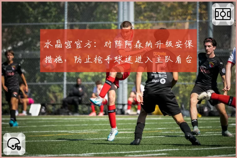 水晶宫官方：对阵阿森纳升级安保措施，防止枪手球迷进入主队看台