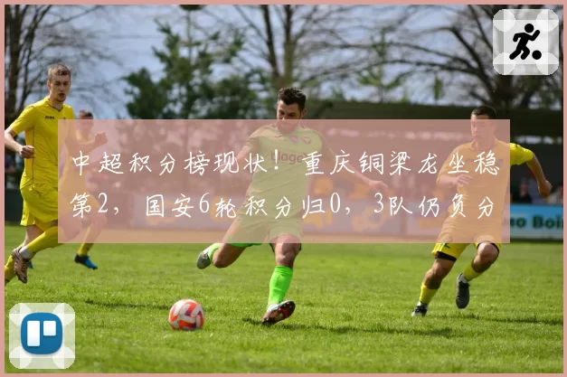 中超积分榜现状！重庆铜梁龙坐稳第2，国安6轮积分归0，3队仍负分