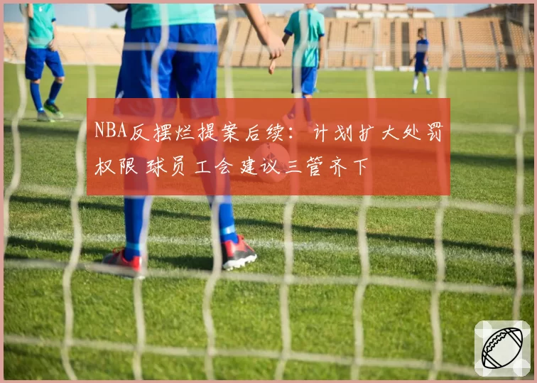 NBA反摆烂提案后续：计划扩大处罚权限 球员工会建议三管齐下